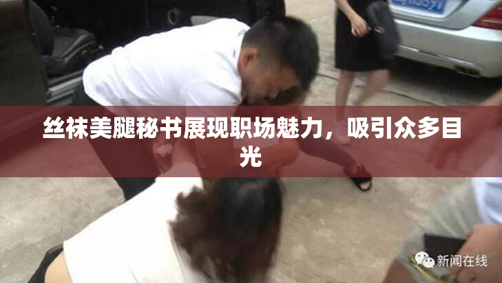 丝袜美腿秘书展现职场魅力，吸引众多目光
