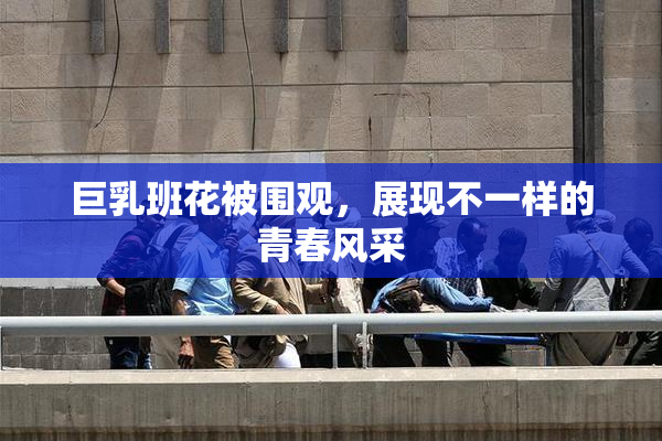 巨乳班花被围观，展现不一样的青春风采