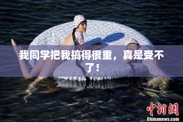 我同学把我搞得很重，真是受不了！