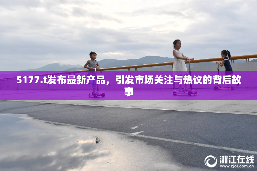 5177.t发布最新产品，引发市场关注与热议的背后故事