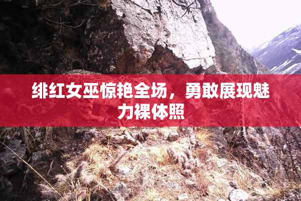 绯红女巫惊艳全场，勇敢展现魅力裸体照
