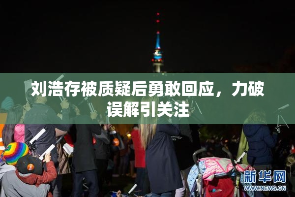 刘浩存被质疑后勇敢回应，力破误解引关注