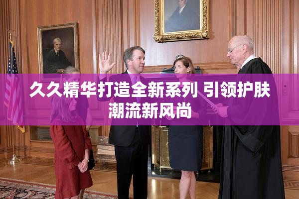 久久精华打造全新系列 引领护肤潮流新风尚