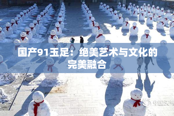 国产91玉足：绝美艺术与文化的完美融合