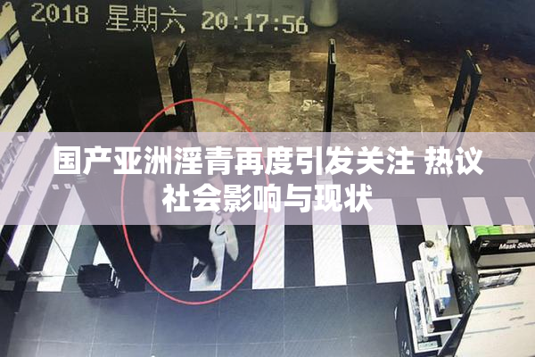 国产亚洲淫青再度引发关注 热议社会影响与现状