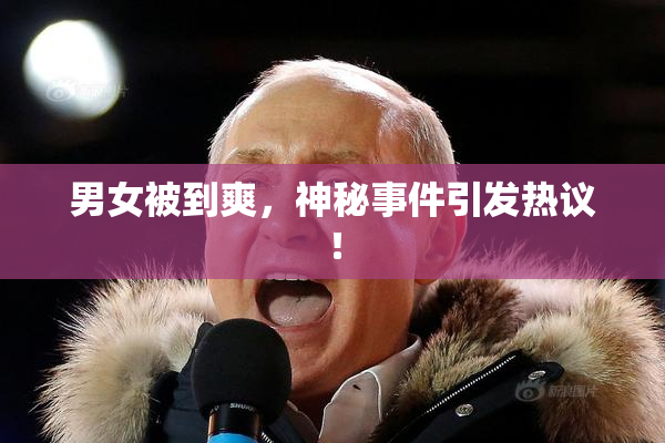 男女被到爽，神秘事件引发热议！