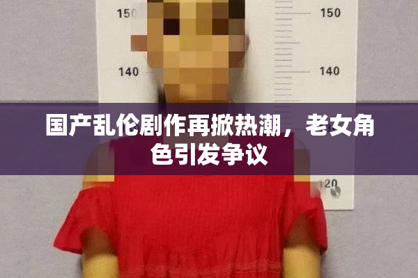 国产乱伦剧作再掀热潮，老女角色引发争议