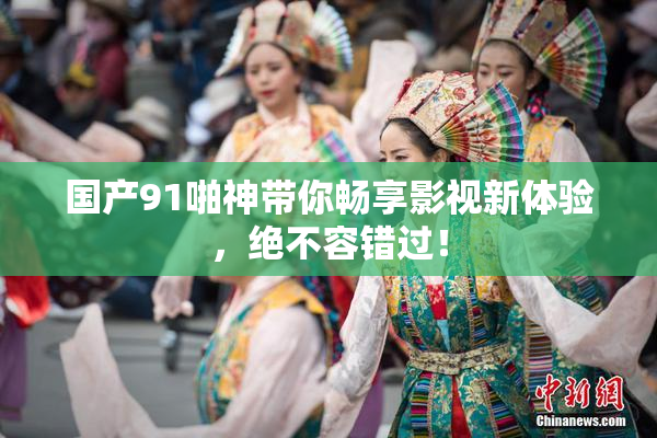 国产91啪神带你畅享影视新体验，绝不容错过！
