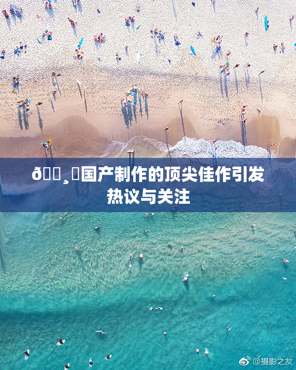 🌸‌国产制作的顶尖佳作引发热议与关注