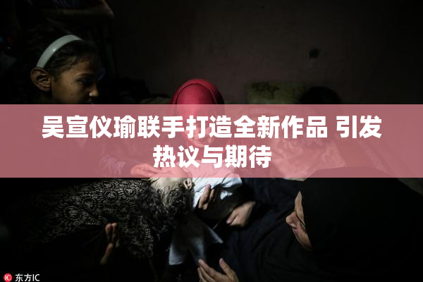 吴宣仪瑜联手打造全新作品 引发热议与期待