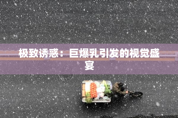 极致诱惑：巨爆乳引发的视觉盛宴