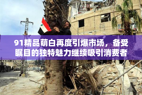 91精品萌白再度引爆市场，备受瞩目的独特魅力继续吸引消费者关注