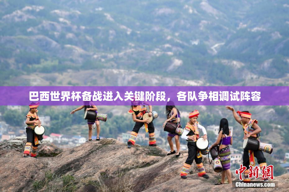 巴西世界杯备战进入关键阶段，各队争相调试阵容