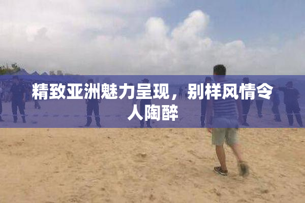 精致亚洲魅力呈现，别样风情令人陶醉