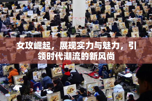 女攻崛起，展现实力与魅力，引领时代潮流的新风尚