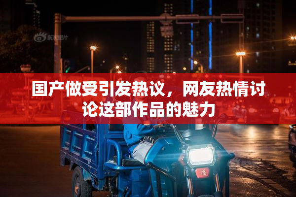 国产做受引发热议，网友热情讨论这部作品的魅力