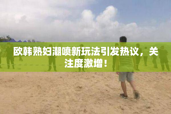 欧韩熟妇潮喷新玩法引发热议，关注度激增！