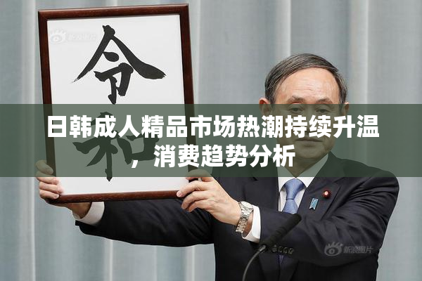 日韩成人精品市场热潮持续升温，消费趋势分析
