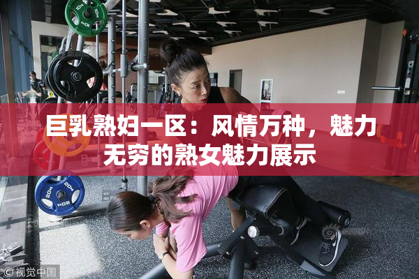 巨乳熟妇一区：风情万种，魅力无穷的熟女魅力展示