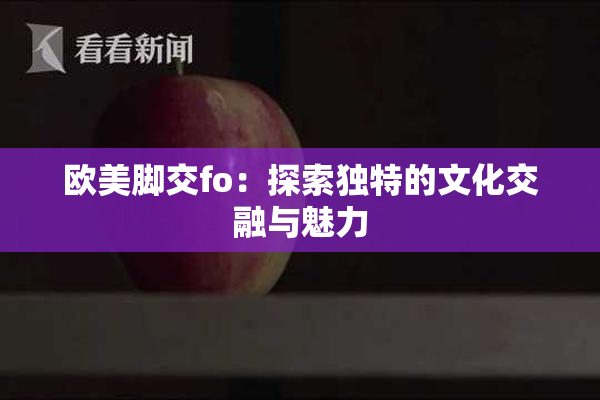 欧美脚交fo：探索独特的文化交融与魅力