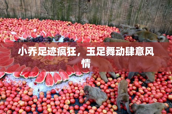 小乔足迹疯狂，玉足舞动肆意风情