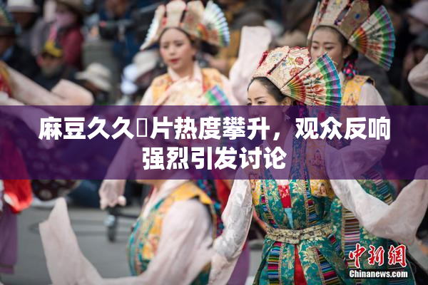 麻豆久久婬片热度攀升，观众反响强烈引发讨论