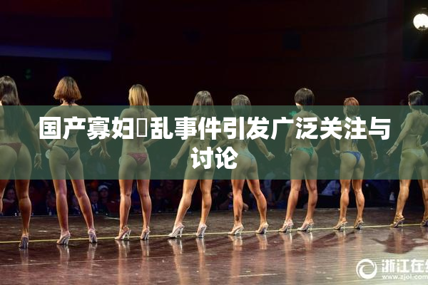 国产寡妇婬乱事件引发广泛关注与讨论