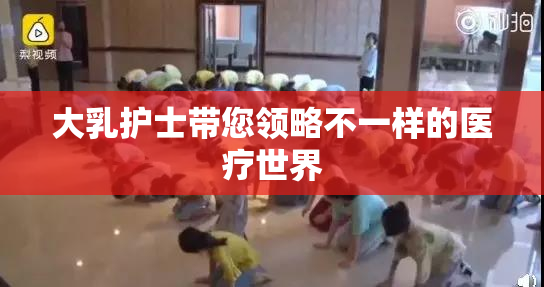 大乳护士带您领略不一样的医疗世界