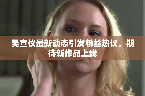 吴宣仪最新动态引发粉丝热议，期待新作品上线
