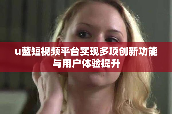 u蓝短视频平台实现多项创新功能与用户体验提升