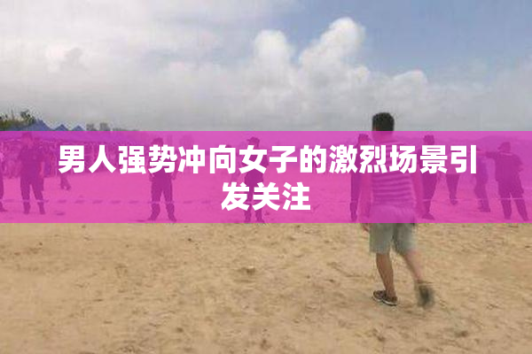 男人强势冲向女子的激烈场景引发关注