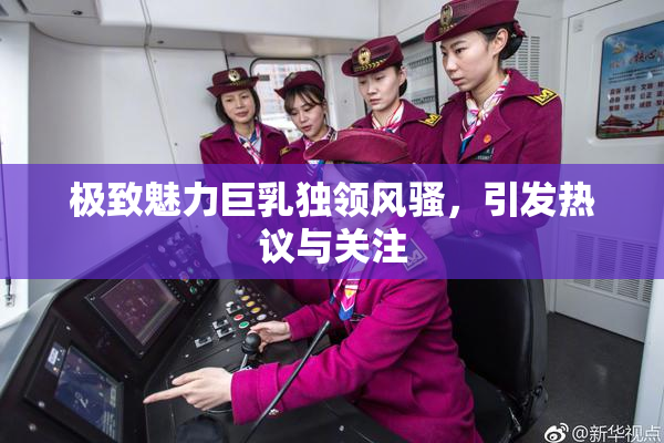 极致魅力巨乳独领风骚，引发热议与关注