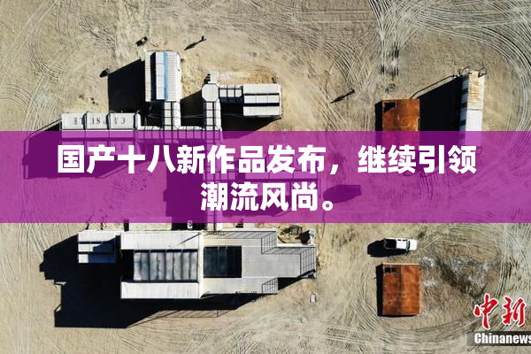 国产十八新作品发布，继续引领潮流风尚。