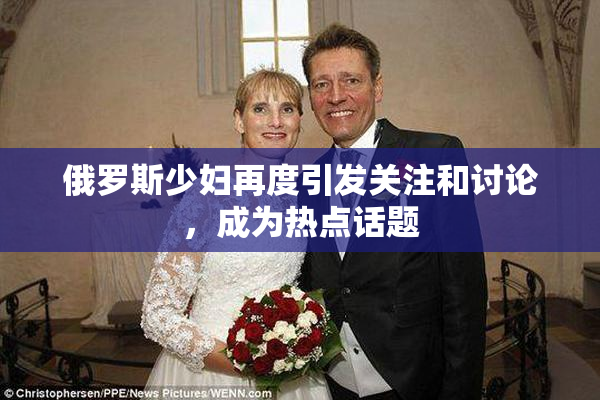 俄罗斯少妇再度引发关注和讨论，成为热点话题
