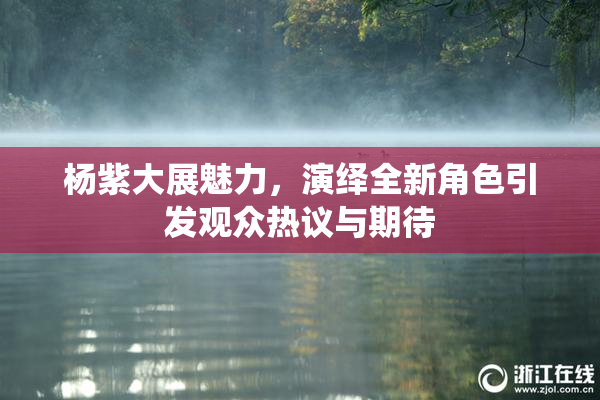 杨紫大展魅力，演绎全新角色引发观众热议与期待