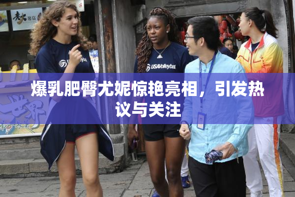 爆乳肥臀尤妮惊艳亮相，引发热议与关注