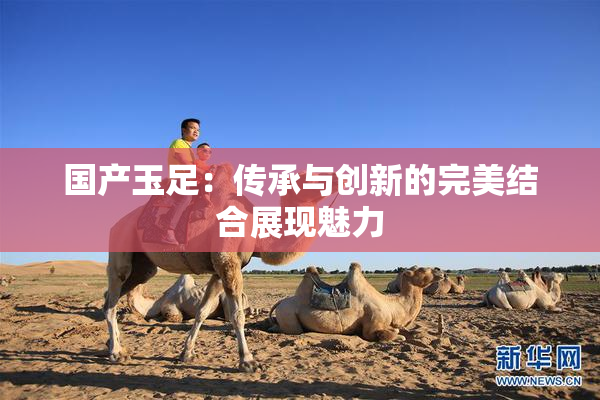 国产玉足：传承与创新的完美结合展现魅力