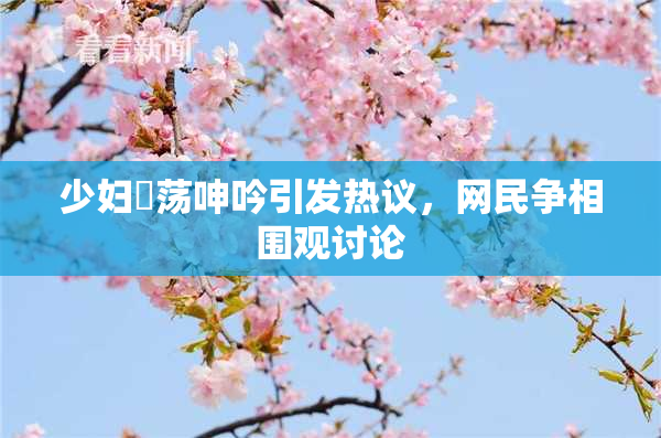 少妇婬荡呻吟引发热议，网民争相围观讨论