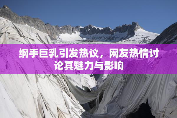 纲手巨乳引发热议，网友热情讨论其魅力与影响