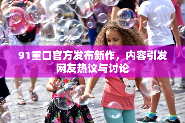 91重口官方发布新作，内容引发网友热议与讨论
