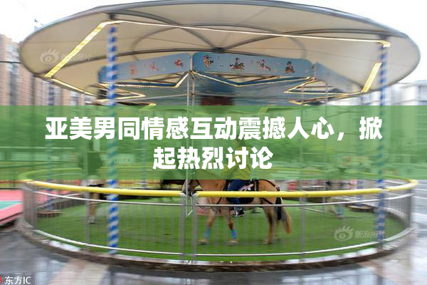 亚美男同情感互动震撼人心，掀起热烈讨论