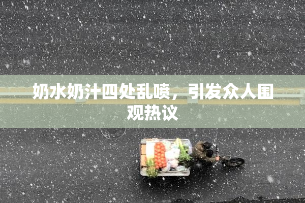 奶水奶汁四处乱喷，引发众人围观热议