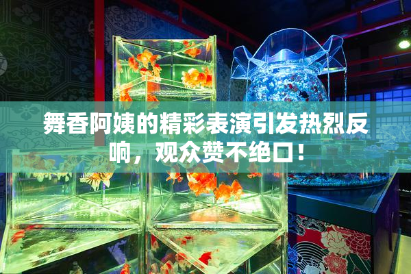 舞香阿姨的精彩表演引发热烈反响，观众赞不绝口！