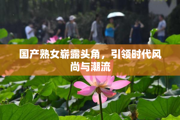 国产熟女崭露头角，引领时代风尚与潮流