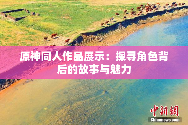 原神同人作品展示：探寻角色背后的故事与魅力