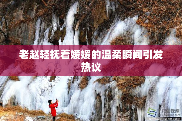 老赵轻抚着媛媛的温柔瞬间引发热议