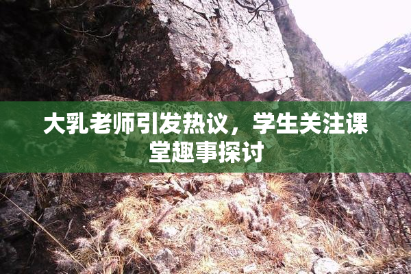 大乳老师引发热议，学生关注课堂趣事探讨