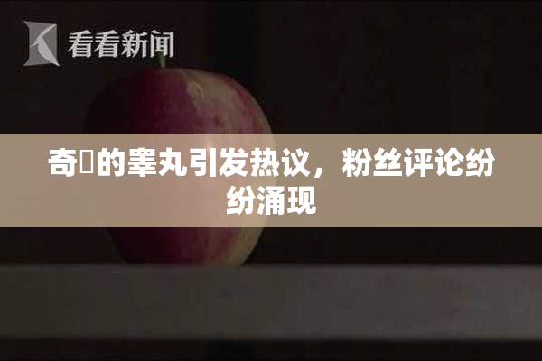 奇犽的睾丸引发热议，粉丝评论纷纷涌现