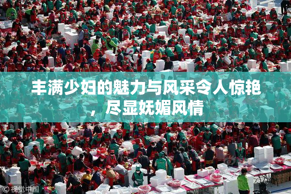 丰满少妇的魅力与风采令人惊艳，尽显妩媚风情