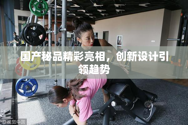 国产秘品精彩亮相，创新设计引领趋势